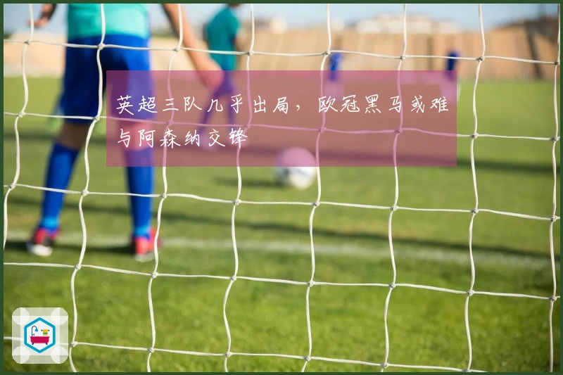 英超三队几乎出局，欧冠黑马或难与阿森纳交锋