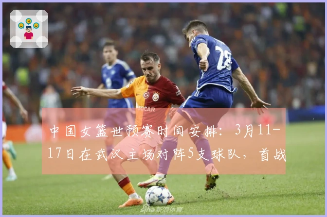 中国女篮世预赛时间安排：3月11-17日在武汉主场对阵5支球队，首战对马里，最后一战对巴西