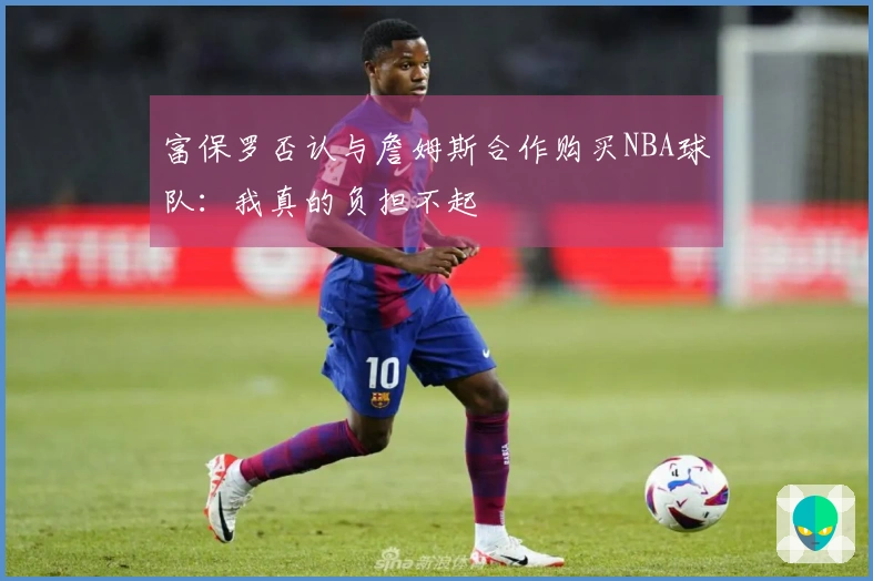 富保罗否认与詹姆斯合作购买NBA球队：我真的负担不起