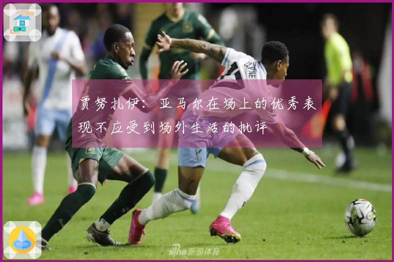 贾努扎伊：亚马尔在场上的优秀表现不应受到场外生活的批评