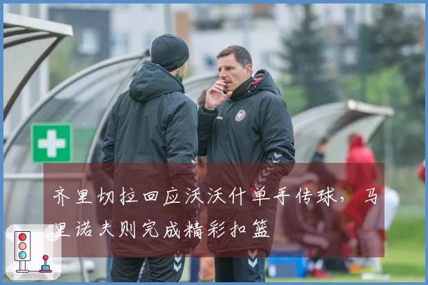 齐里切拉回应沃沃什单手传球，马里诺夫则完成精彩扣篮