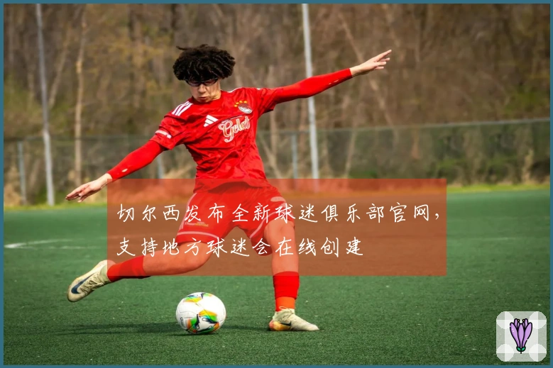 切尔西发布全新球迷俱乐部官网，支持地方球迷会在线创建