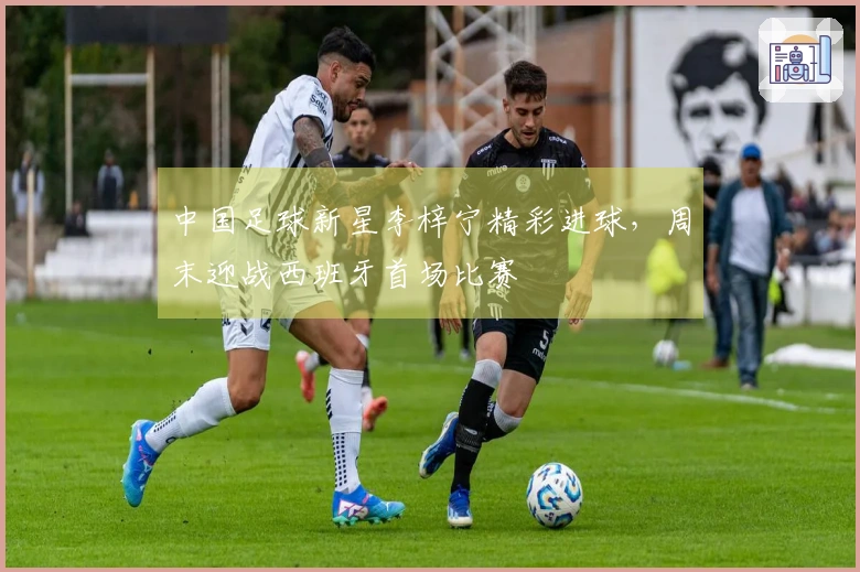 中国足球新星李梓宁精彩进球，周末迎战西班牙首场比赛