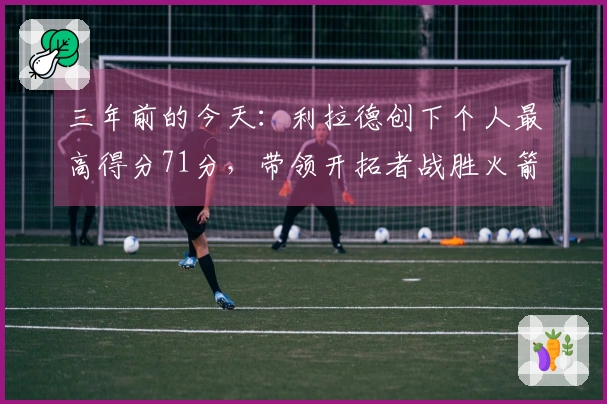 三年前的今天：利拉德创下个人最高得分71分，带领开拓者战胜火箭