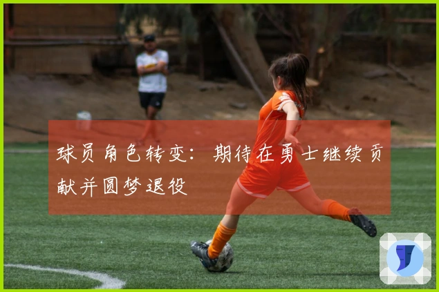 球员角色转变：期待在勇士继续贡献并圆梦退役