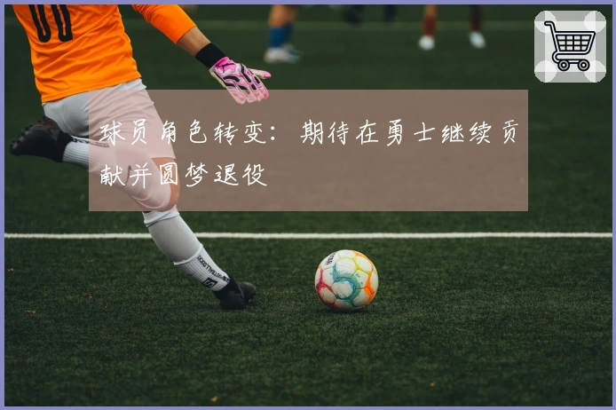 球员角色转变：期待在勇士继续贡献并圆梦退役