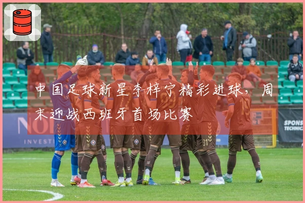 中国足球新星李梓宁精彩进球，周末迎战西班牙首场比赛