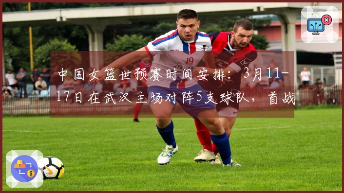 中国女篮世预赛时间安排：3月11-17日在武汉主场对阵5支球队，首战对马里，最后一战对巴西