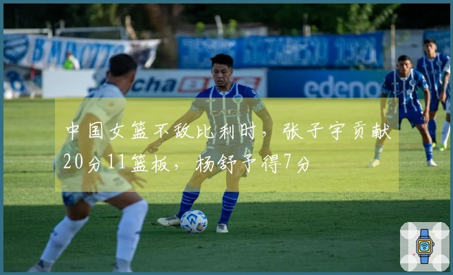 中国女篮不敌比利时，张子宇贡献20分11篮板，杨舒予得7分