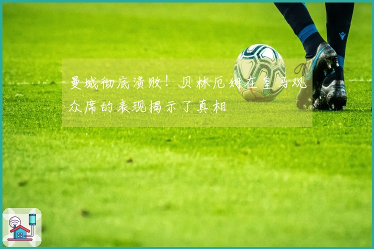 曼城彻底溃败！贝林厄姆在皇马观众席的表现揭示了真相