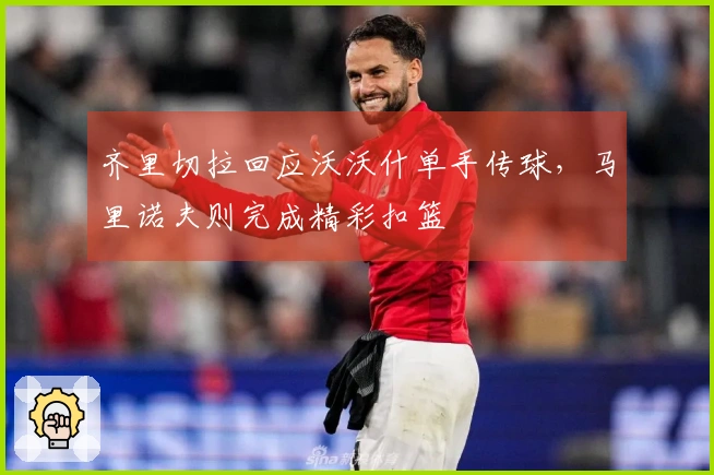 齐里切拉回应沃沃什单手传球，马里诺夫则完成精彩扣篮