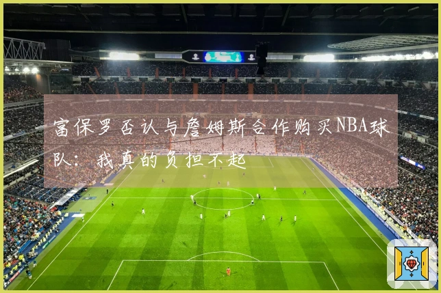 富保罗否认与詹姆斯合作购买NBA球队：我真的负担不起