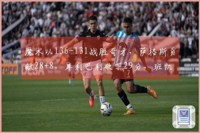 魔术以136-131战胜奇才，萨格斯贡献28+8，库利巴利砍下29分，班凯罗效率不佳仅得4分