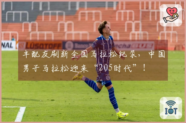 丰配友刷新全国马拉松纪录，中国男子马拉松迎来“205时代”！