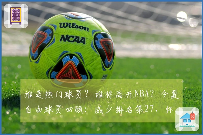 谁是热门球员？谁将离开NBA？今夏自由球员回顾：威少排名第27，怀斯曼垫底。